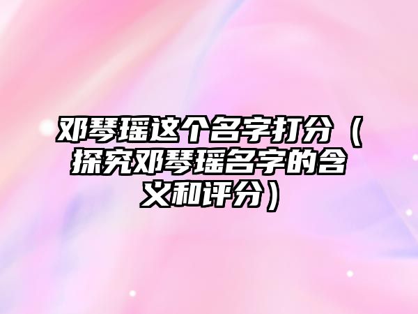 邓琴瑶这个名字打分（探究邓琴瑶名字的含义和评分）