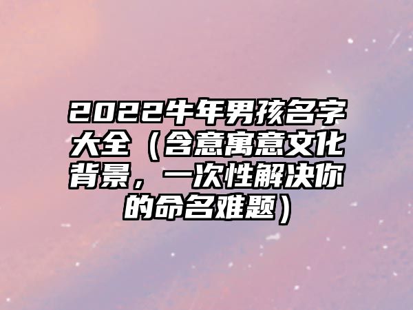 2022牛年男孩名字大全（含意寓意文化背景，一次性解决你的命名难题）