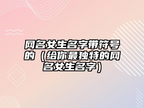 网名女生名字带符号的（给你最独特的网名女生名字）