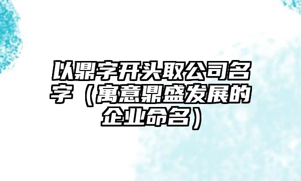 以鼎字开头取公司名字（寓意鼎盛发展的企业命名）