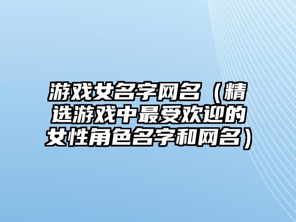 游戏女名字网名（精选游戏中最受欢迎的女性角色名字和网名）