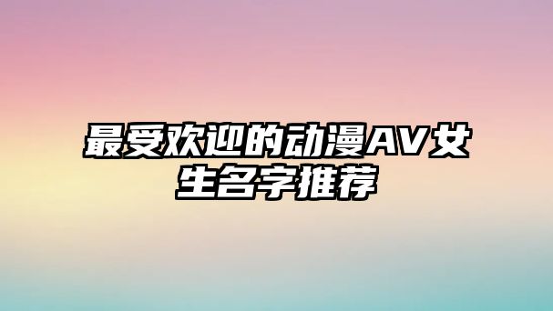 最受欢迎的动漫AV女生名字推荐