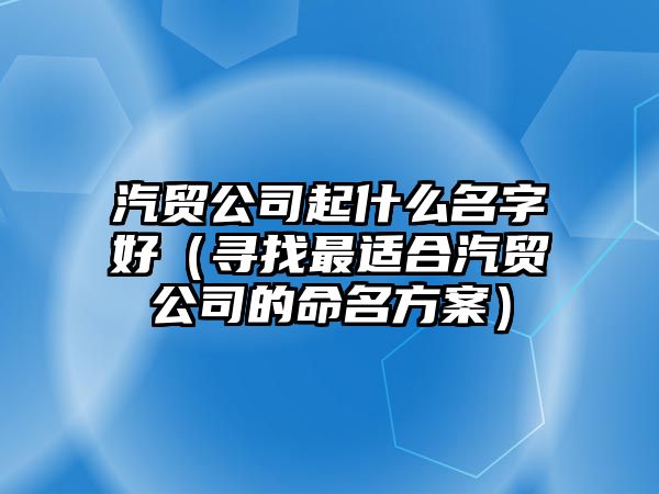 汽贸公司起什么名字好（寻找最适合汽贸公司的命名方案）