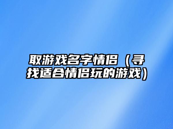 取游戏名字情侣（寻找适合情侣玩的游戏）