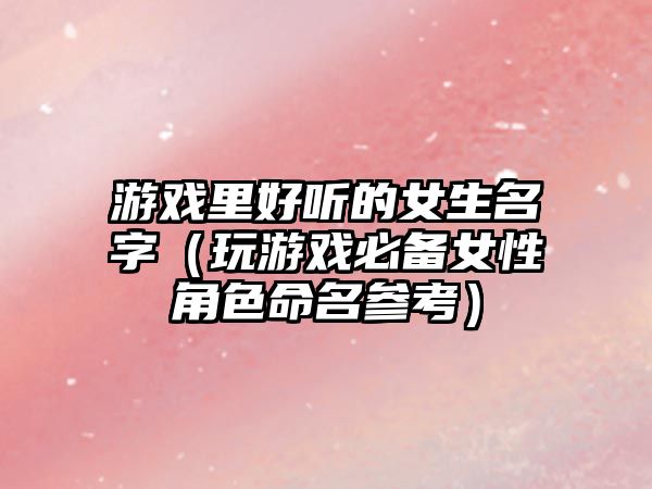 游戏里好听的女生名字（玩游戏必备女性角色命名参考）