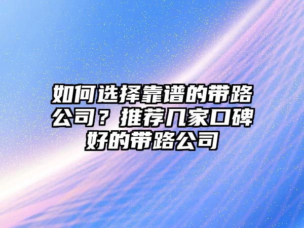 如何选择靠谱的带路公司？推荐几家口碑好的带路公司