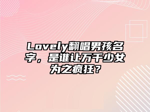 Lovely翻唱男孩名字，是谁让万千少女为之疯狂？