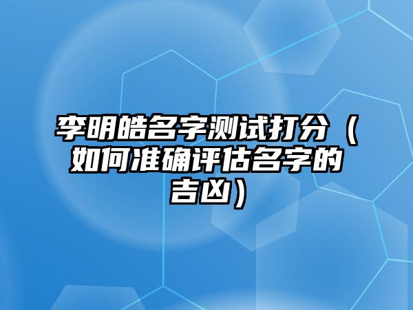 李明皓名字测试打分（如何准确评估名字的吉凶）