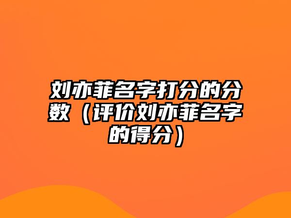 刘亦菲名字打分的分数（评价刘亦菲名字的得分）