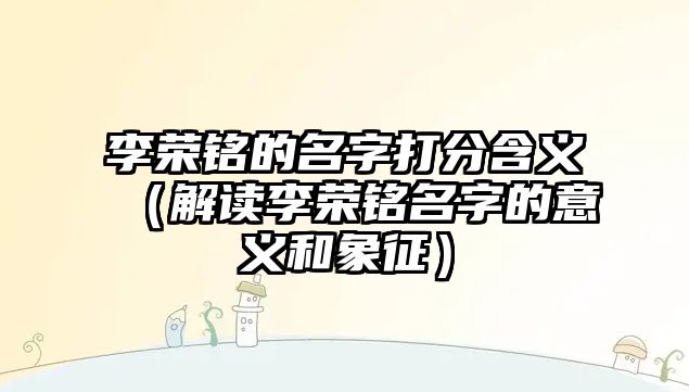 李荣铭的名字打分含义（解读李荣铭名字的意义和象征）