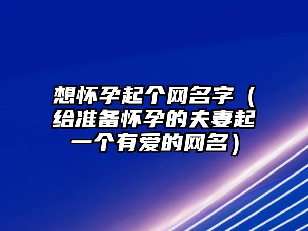 想怀孕起个网名字（给准备怀孕的夫妻起一个有爱的网名）