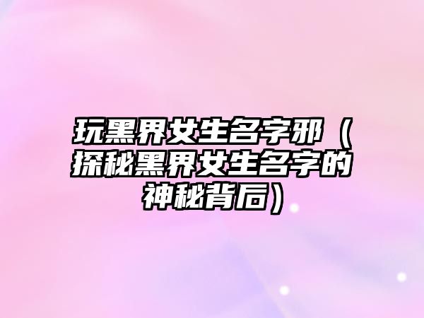 玩黑界女生名字邪（探秘黑界女生名字的神秘背后）