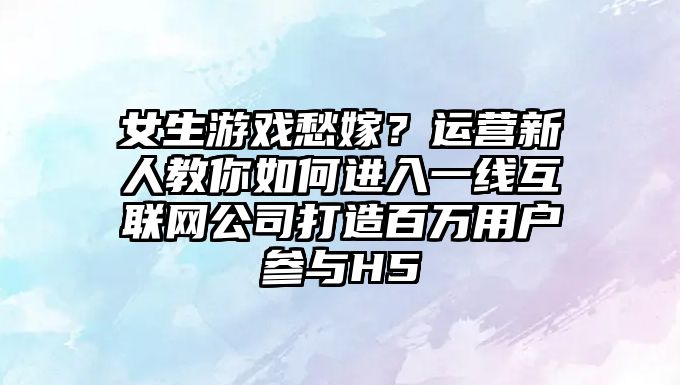 女生游戏愁嫁？运营新人教你如何进入一线互联网公司打造百万用户参与H5