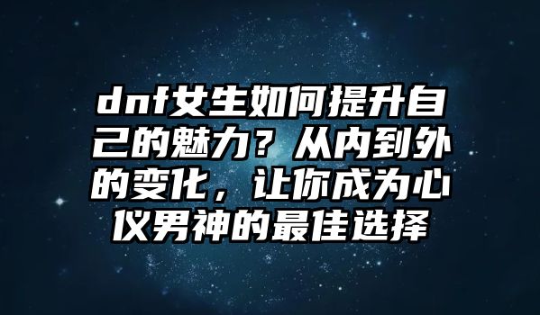 dnf女生如何提升自己的魅力？从内到外的变化，让你成为心仪男神的最佳选择