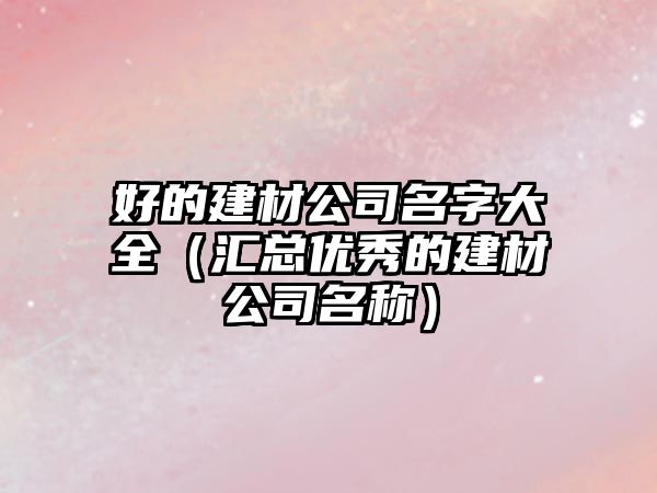 好的建材公司名字大全（汇总优秀的建材公司名称）