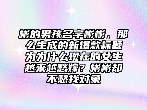 彬的男孩名字彬彬，那么生成的新爆款标题为为什么现在的女生越来越愁嫁？彬彬却不愁找对象