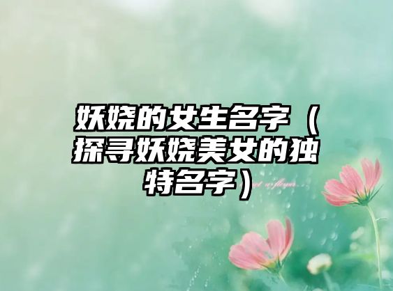 妖娆的女生名字（探寻妖娆美女的独特名字）