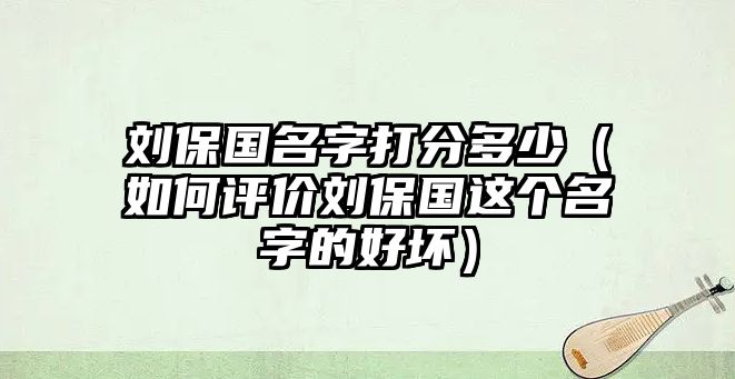 刘保国名字打分多少（如何评价刘保国这个名字的好坏）