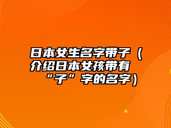 日本女生名字带子（介绍日本女孩带有“子”字的名字）