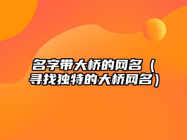 名字带大桥的网名（寻找独特的大桥网名）