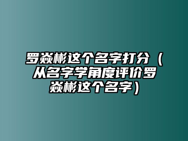 罗焱彬这个名字打分（从名字学角度评价罗焱彬这个名字）