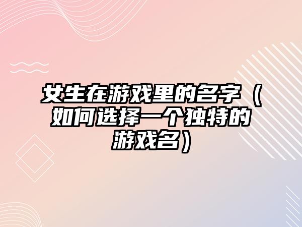 女生在游戏里的名字（如何选择一个独特的游戏名）