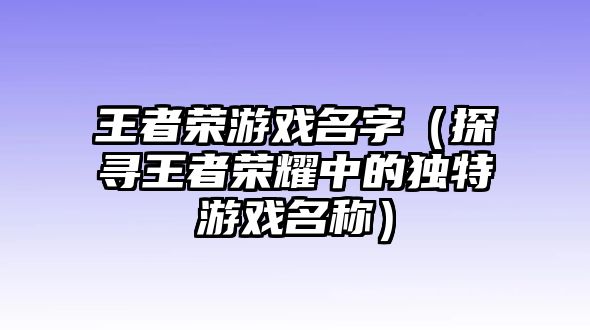 王者荣游戏名字（探寻王者荣耀中的独特游戏名称）