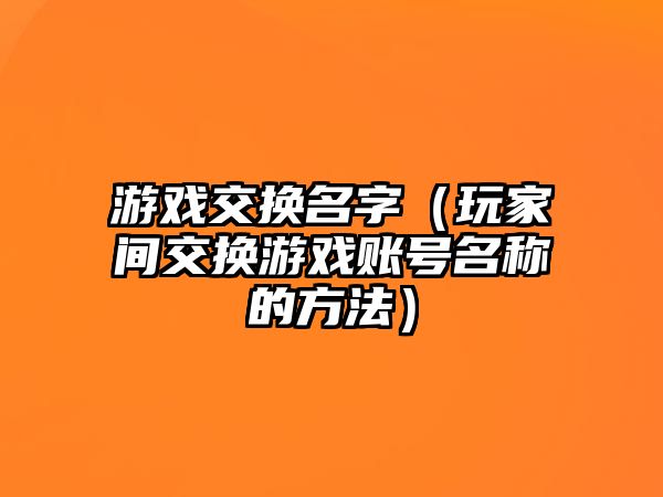 游戏交换名字（玩家间交换游戏账号名称的方法）