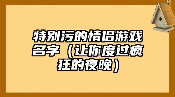 特别污的情侣游戏名字（让你度过疯狂的夜晚）