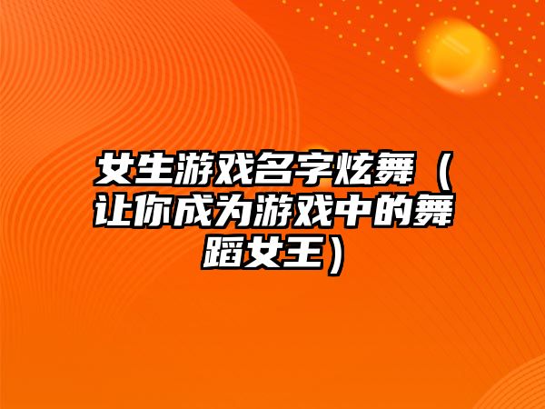 女生游戏名字炫舞（让你成为游戏中的舞蹈女王）