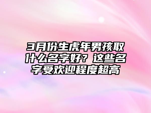 3月份生虎年男孩取什么名字好？这些名字受欢迎程度超高