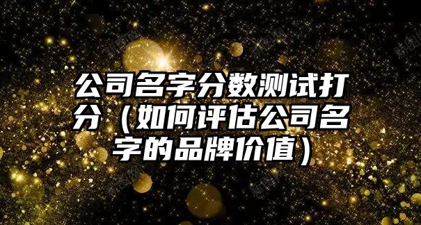 公司名字分数测试打分（如何评估公司名字的品牌价值）