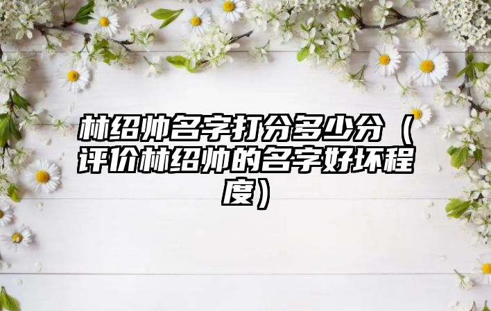 林绍帅名字打分多少分（评价林绍帅的名字好坏程度）