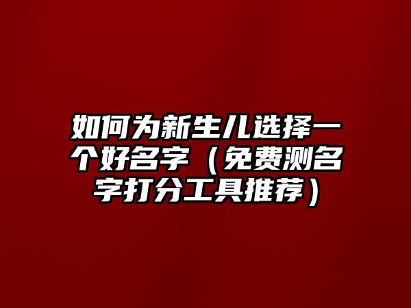 如何为新生儿选择一个好名字（免费测名字打分工具推荐）