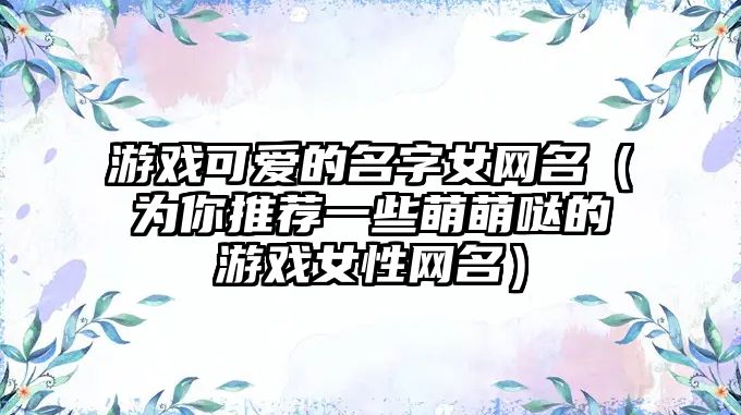 游戏可爱的名字女网名（为你推荐一些萌萌哒的游戏女性网名）