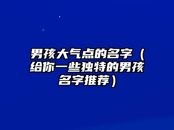 男孩大气点的名字（给你一些独特的男孩名字推荐）