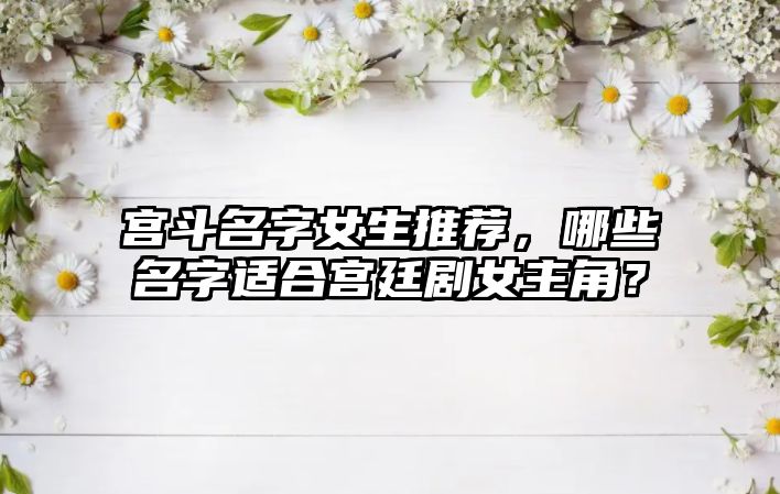 宫斗名字女生推荐，哪些名字适合宫廷剧女主角？