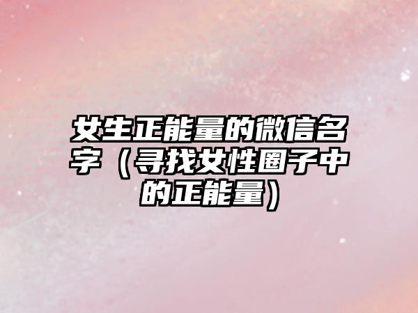 女生正能量的微信名字（寻找女性圈子中的正能量）