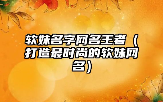 软妹名字网名王者（打造最时尚的软妹网名）