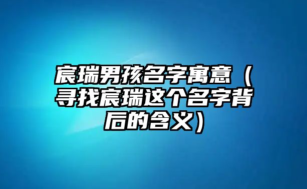 宸瑞男孩名字寓意（寻找宸瑞这个名字背后的含义）