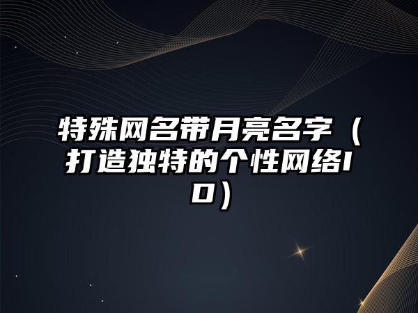 特殊网名带月亮名字（打造独特的个性网络ID）