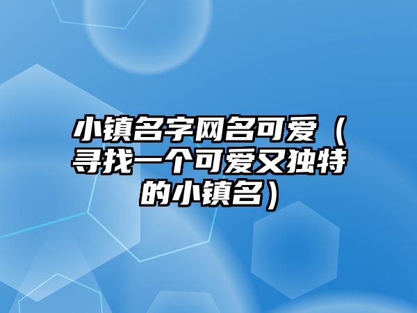 小镇名字网名可爱（寻找一个可爱又独特的小镇名）