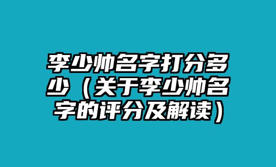 李少帅名字打分多少（关于李少帅名字的评分及解读）