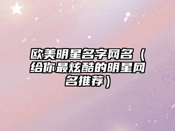 欧美明星名字网名（给你最炫酷的明星网名推荐）