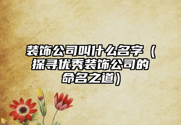 装饰公司叫什么名字（探寻优秀装饰公司的命名之道）