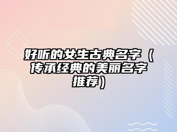 好听的女生古典名字（传承经典的美丽名字推荐）