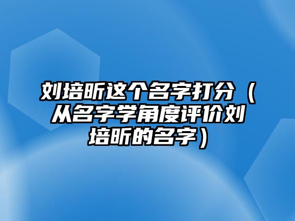 刘培昕这个名字打分（从名字学角度评价刘培昕的名字）