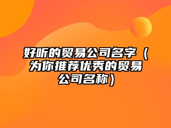 好听的贸易公司名字（为你推荐优秀的贸易公司名称）