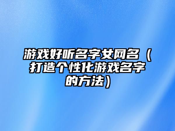 游戏好听名字女网名（打造个性化游戏名字的方法）