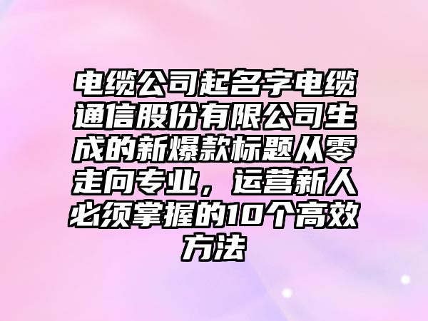 电缆公司起名字电缆通信股份有限公司生成的新爆款标题从零走向专业，运营新人必须掌握的10个高效方法